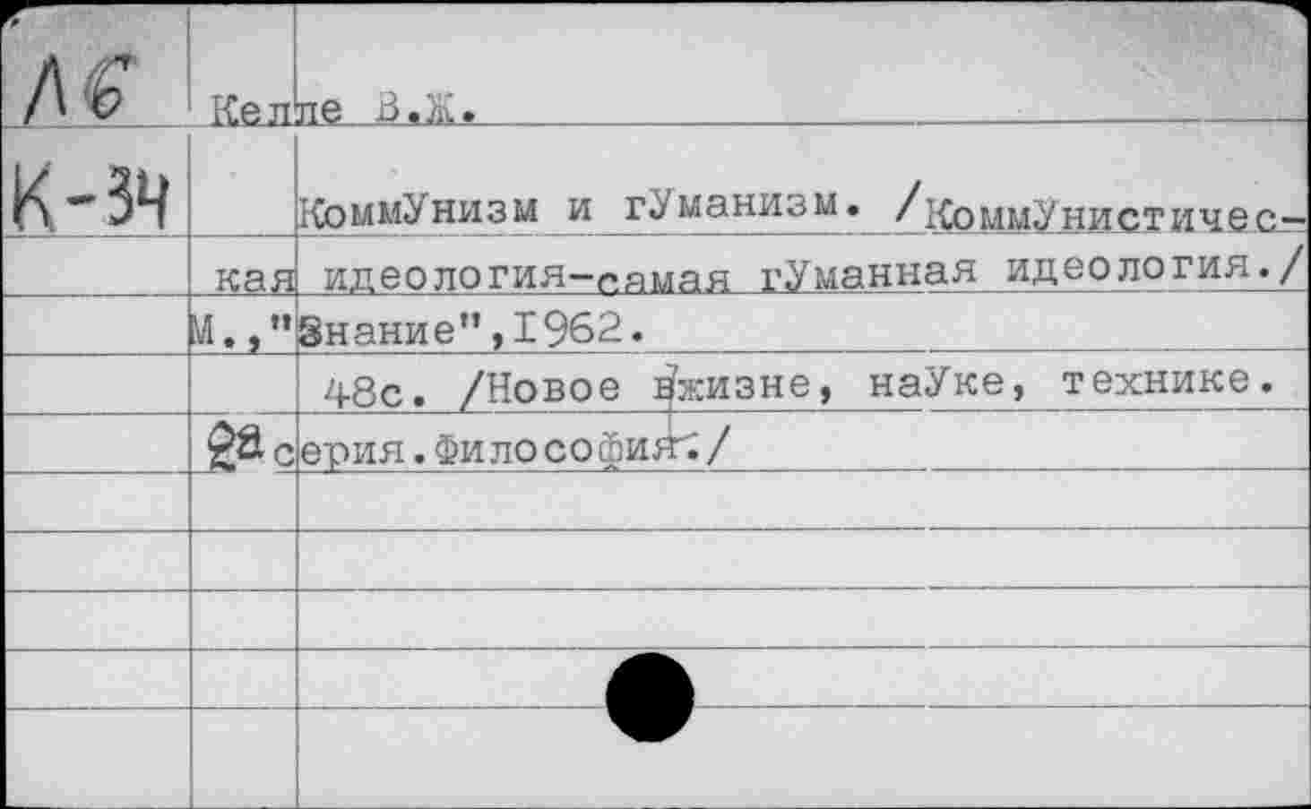 ﻿№	Кел	ле В.Ж.
к-зч		Коммунизм и гУманизм. /коммУнистичес—
	кая	идеология-самая гУманная идеология./
		Знание”,1962.
		48с. /Новое ^жизне, наУке, технике.
		ерия.Философия^/
		
		
		
		
		